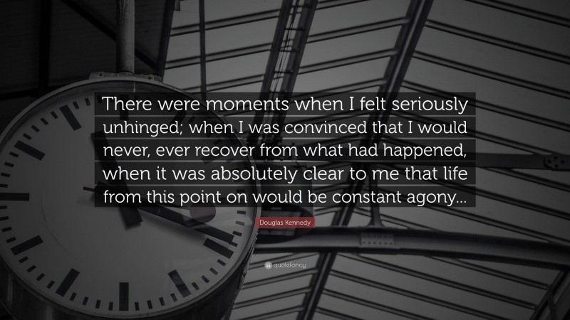 Douglas Kennedy Quote: “There were moments when I felt seriously unhinged; when I was convinced that I would never, ever recover from what had happened, when it was absolutely clear to me that life from this point on would be constant agony...”