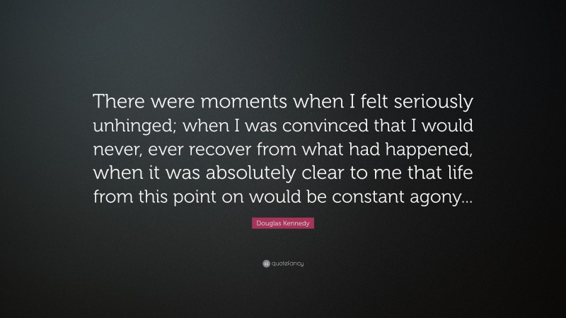 Douglas Kennedy Quote: “There were moments when I felt seriously unhinged; when I was convinced that I would never, ever recover from what had happened, when it was absolutely clear to me that life from this point on would be constant agony...”