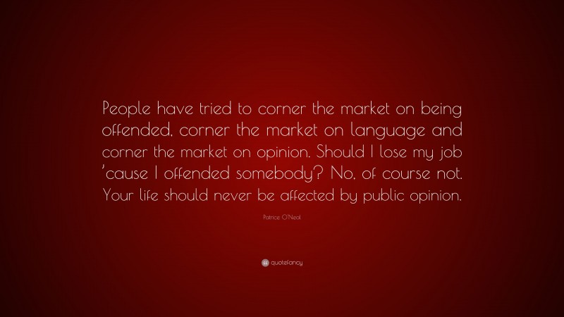 Patrice O'Neal Quote: “People have tried to corner the market on being offended, corner the market on language and corner the market on opinion. Should I lose my job ’cause I offended somebody? No, of course not. Your life should never be affected by public opinion.”