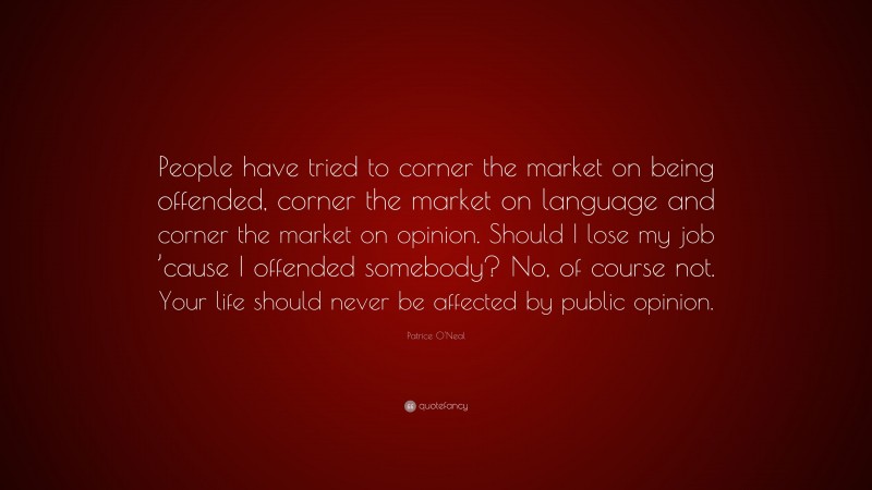 Patrice O'Neal Quote: “People have tried to corner the market on being offended, corner the market on language and corner the market on opinion. Should I lose my job ’cause I offended somebody? No, of course not. Your life should never be affected by public opinion.”
