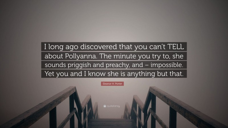 Eleanor H. Porter Quote: “I long ago discovered that you can’t TELL about Pollyanna. The minute you try to, she sounds priggish and preachy, and – impossible. Yet you and I know she is anything but that.”