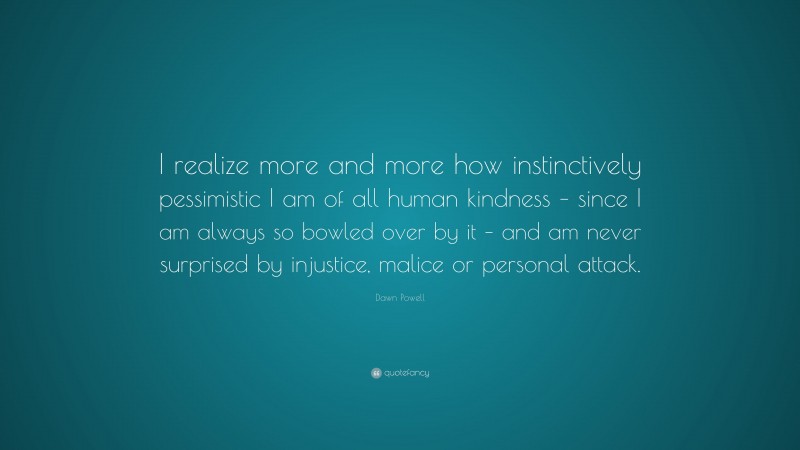 Dawn Powell Quote: “I realize more and more how instinctively pessimistic I am of all human kindness – since I am always so bowled over by it – and am never surprised by injustice, malice or personal attack.”