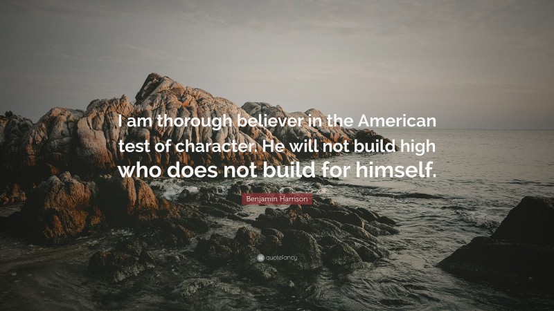 Benjamin Harrison Quote: “I am thorough believer in the American test of character. He will not build high who does not build for himself.”