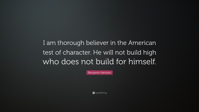 Benjamin Harrison Quote: “I am thorough believer in the American test of character. He will not build high who does not build for himself.”