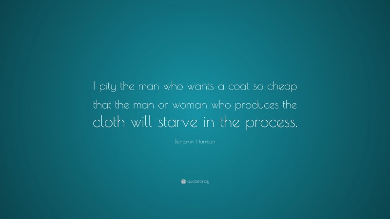 Benjamin Harrison Quote: “I pity the man who wants a coat so cheap that the man or woman who produces the cloth will starve in the process.”
