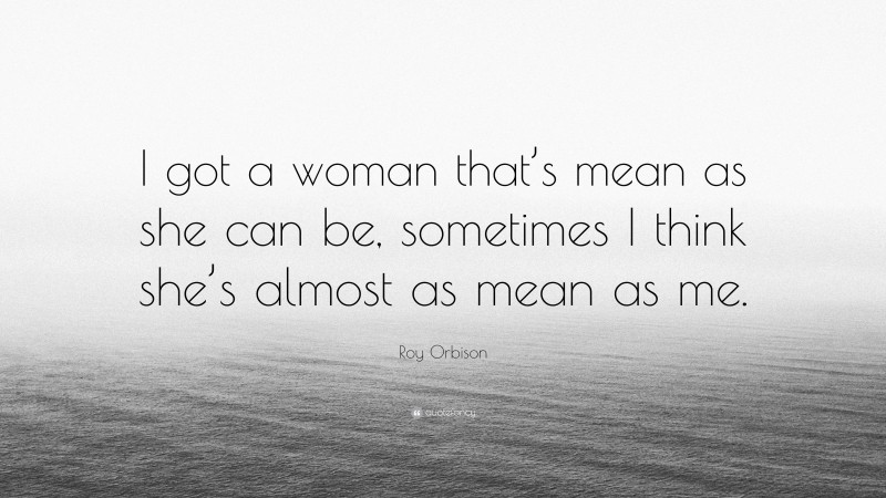 Roy Orbison Quote: “I got a woman that’s mean as she can be, sometimes I think she’s almost as mean as me.”