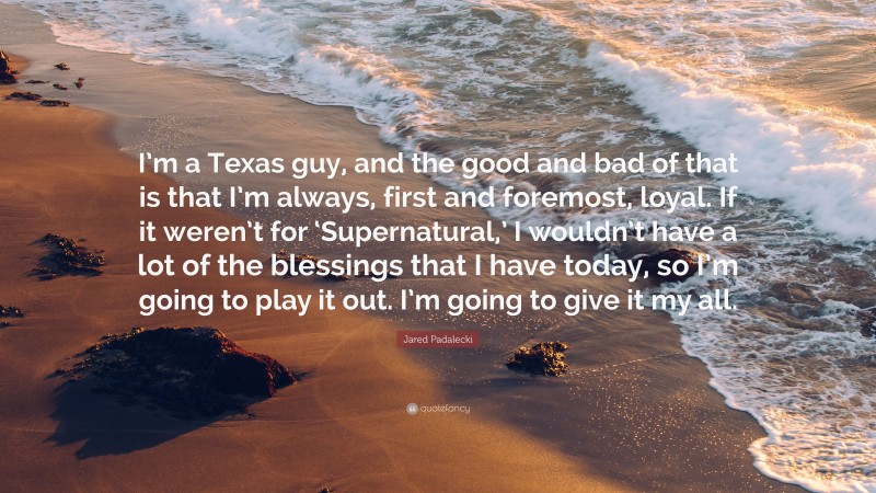 Jared Padalecki Quote: “I’m a Texas guy, and the good and bad of that is that I’m always, first and foremost, loyal. If it weren’t for ‘Supernatural,’ I wouldn’t have a lot of the blessings that I have today, so I’m going to play it out. I’m going to give it my all.”