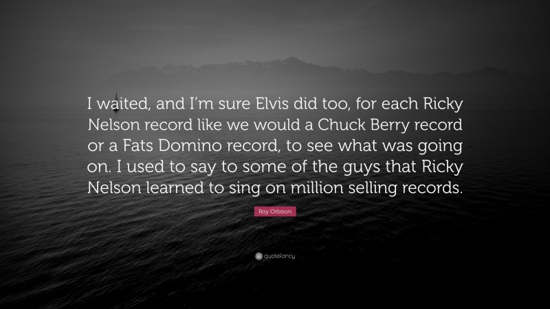 Roy Orbison Quote: “I waited, and I’m sure Elvis did too, for each Ricky Nelson record like we would a Chuck Berry record or a Fats Domino record, to see what was going on. I used to say to some of the guys that Ricky Nelson learned to sing on million selling records.”