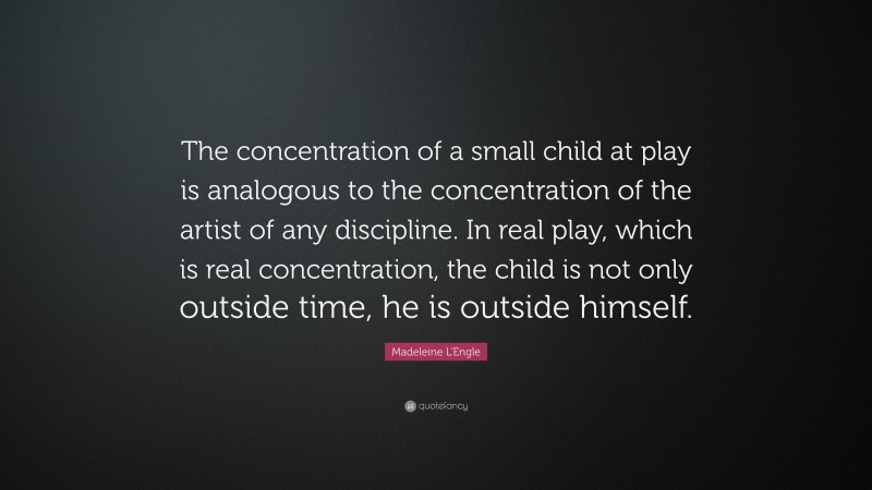 Madeleine L'Engle Quote: “The concentration of a small child at play is analogous to the concentration of the artist of any discipline. In real play, which is real concentration, the child is not only outside time, he is outside himself.”