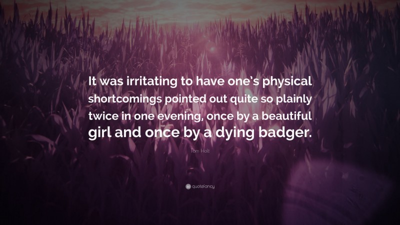 Tom Holt Quote: “It was irritating to have one’s physical shortcomings pointed out quite so plainly twice in one evening, once by a beautiful girl and once by a dying badger.”