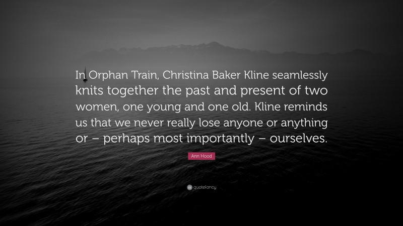 Ann Hood Quote: “In Orphan Train, Christina Baker Kline seamlessly knits together the past and present of two women, one young and one old. Kline reminds us that we never really lose anyone or anything or – perhaps most importantly – ourselves.”