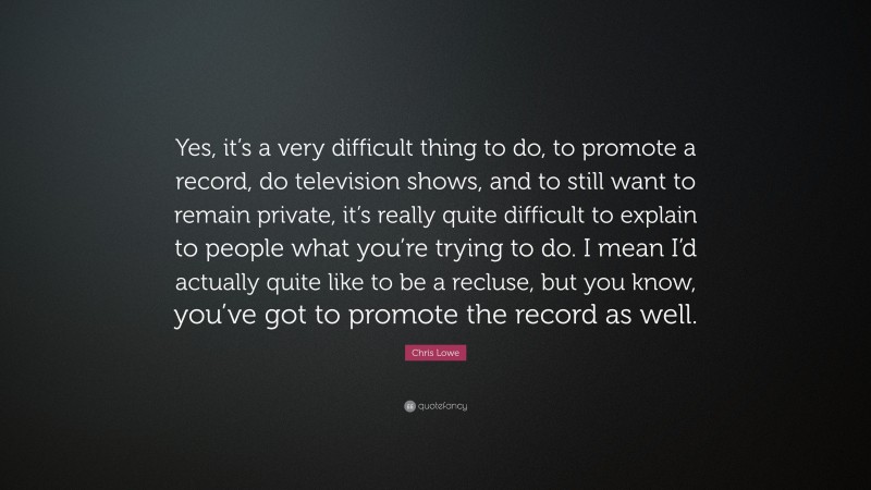 Chris Lowe Quote: “Yes, it’s a very difficult thing to do, to promote a record, do television shows, and to still want to remain private, it’s really quite difficult to explain to people what you’re trying to do. I mean I’d actually quite like to be a recluse, but you know, you’ve got to promote the record as well.”