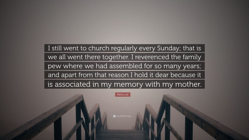 Pierre Loti Quote: “I still went to church regularly every Sunday; that is we all went there together. I reverenced the family pew where we had assembled for so many years; and apart from that reason I hold it dear because it is associated in my memory with my mother.”