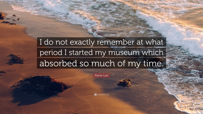 Pierre Loti Quote: “I do not exactly remember at what period I started my museum which absorbed so much of my time.”