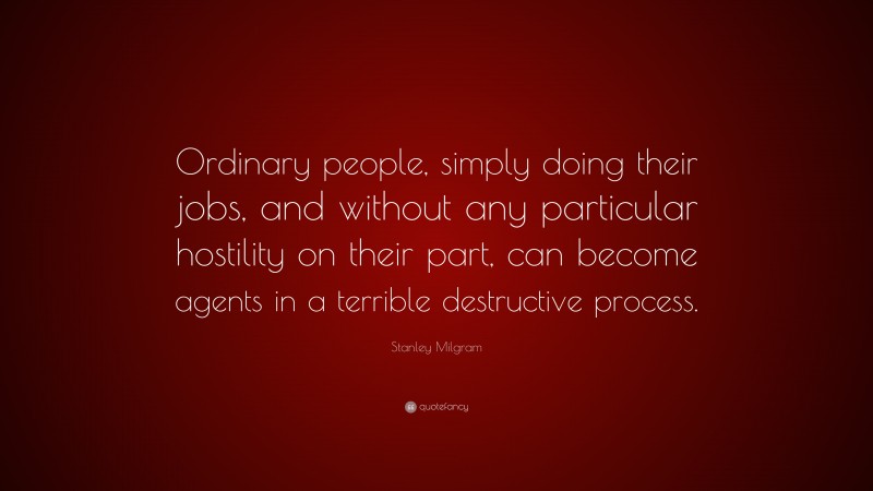 Stanley Milgram Quote: “Ordinary people, simply doing their jobs, and without any particular hostility on their part, can become agents in a terrible destructive process.”