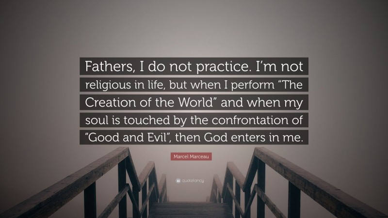 Marcel Marceau Quote: “Fathers, I do not practice. I’m not religious in life, but when I perform “The Creation of the World” and when my soul is touched by the confrontation of “Good and Evil”, then God enters in me.”