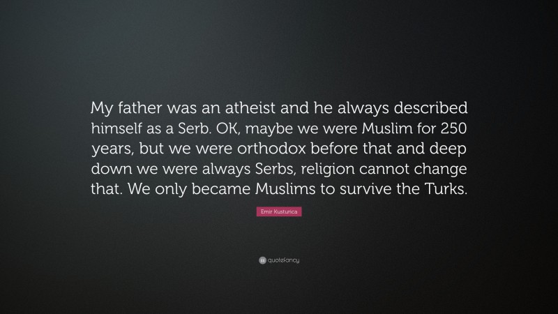 Emir Kusturica Quote: “My father was an atheist and he always described himself as a Serb. OK, maybe we were Muslim for 250 years, but we were orthodox before that and deep down we were always Serbs, religion cannot change that. We only became Muslims to survive the Turks.”