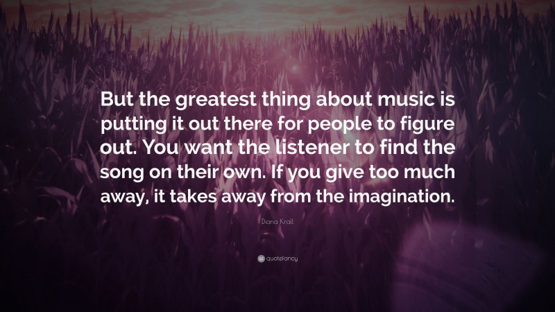 Diana Krall Quote: “But the greatest thing about music is putting it out there for people to figure out. You want the listener to find the song on their own. If you give too much away, it takes away from the imagination.”