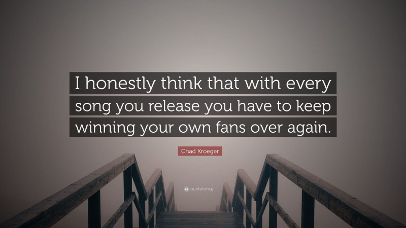 Chad Kroeger Quote: “I honestly think that with every song you release you have to keep winning your own fans over again.”