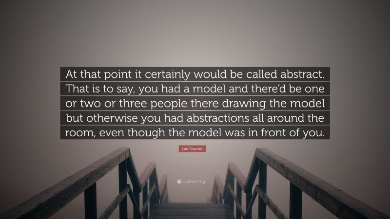 Lee Krasner Quote: “At that point it certainly would be called abstract. That is to say, you had a model and there’d be one or two or three people there drawing the model but otherwise you had abstractions all around the room, even though the model was in front of you.”