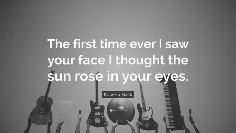 Roberta Flack Quote: “The first time ever I saw your face I thought the sun rose in your eyes.”