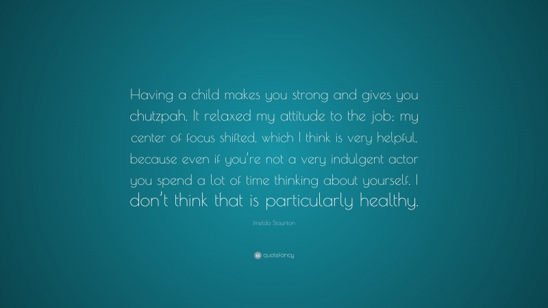 Imelda Staunton Quote: “Having a child makes you strong and gives you chutzpah. It relaxed my attitude to the job; my center of focus shifted, which I think is very helpful, because even if you’re not a very indulgent actor you spend a lot of time thinking about yourself. I don’t think that is particularly healthy.”