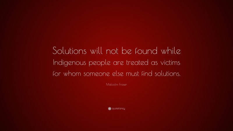 Malcolm Fraser Quote: “Solutions will not be found while Indigenous people are treated as victims for whom someone else must find solutions.”