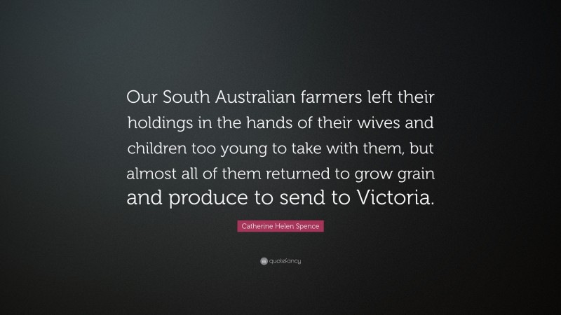 Catherine Helen Spence Quote: “Our South Australian farmers left their holdings in the hands of their wives and children too young to take with them, but almost all of them returned to grow grain and produce to send to Victoria.”