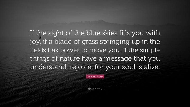 Eleanora Duse Quote: “If the sight of the blue skies fills you with joy, if a blade of grass springing up in the fields has power to move you, if the simple things of nature have a message that you understand, rejoice, for your soul is alive.”
