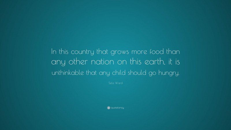 Sela Ward Quote: “In this country that grows more food than any other nation on this earth, it is unthinkable that any child should go hungry.”