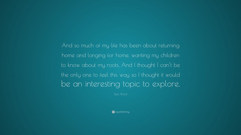 Sela Ward Quote: “And so much of my life has been about returning home and longing for home, wanting my children to know about my roots. And I thought I can’t be the only one to feel this way so I thought it would be an interesting topic to explore.”