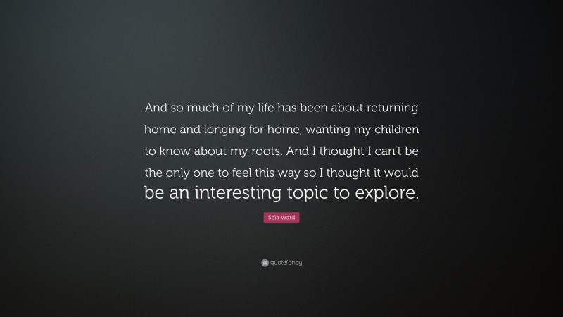 Sela Ward Quote: “And so much of my life has been about returning home and longing for home, wanting my children to know about my roots. And I thought I can’t be the only one to feel this way so I thought it would be an interesting topic to explore.”