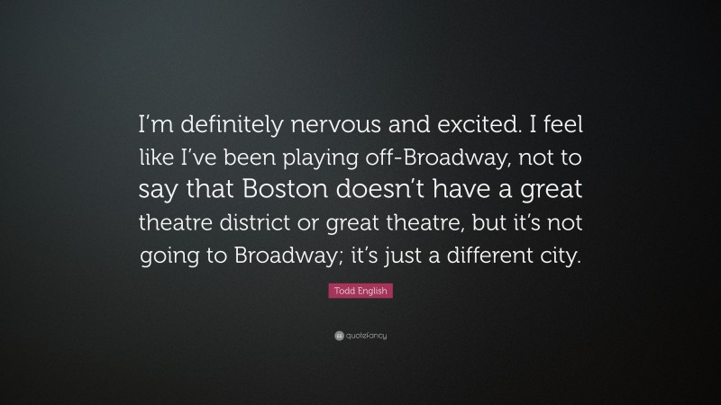Todd English Quote: “I’m definitely nervous and excited. I feel like I’ve been playing off-Broadway, not to say that Boston doesn’t have a great theatre district or great theatre, but it’s not going to Broadway; it’s just a different city.”