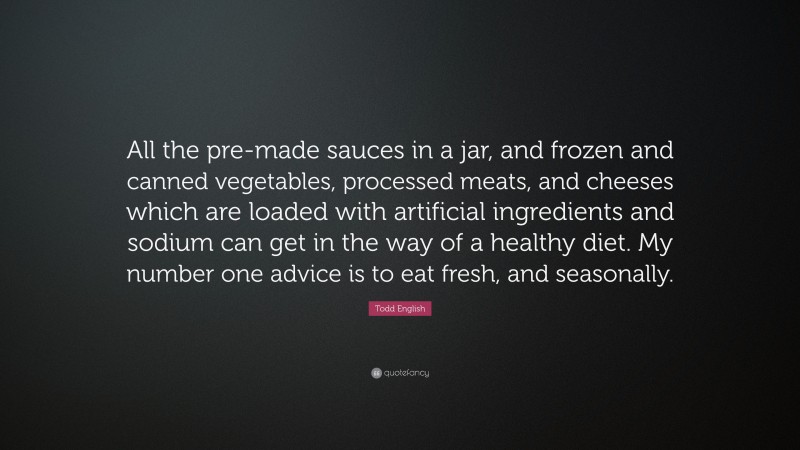 Todd English Quote: “All the pre-made sauces in a jar, and frozen and canned vegetables, processed meats, and cheeses which are loaded with artificial ingredients and sodium can get in the way of a healthy diet. My number one advice is to eat fresh, and seasonally.”