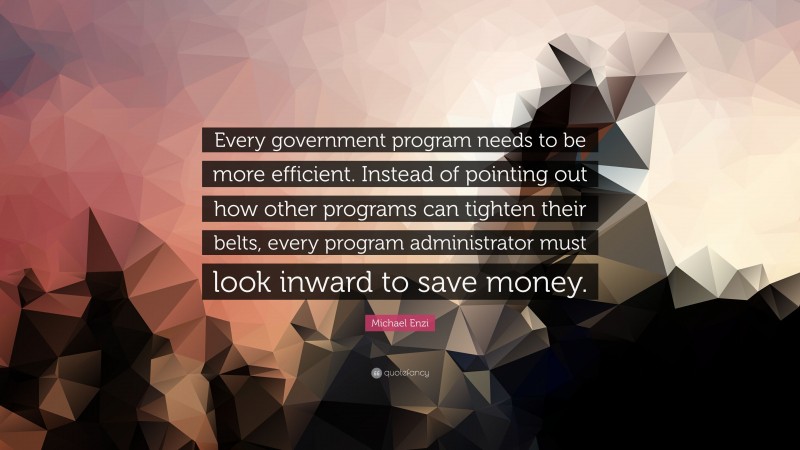 Michael Enzi Quote: “Every government program needs to be more efficient. Instead of pointing out how other programs can tighten their belts, every program administrator must look inward to save money.”