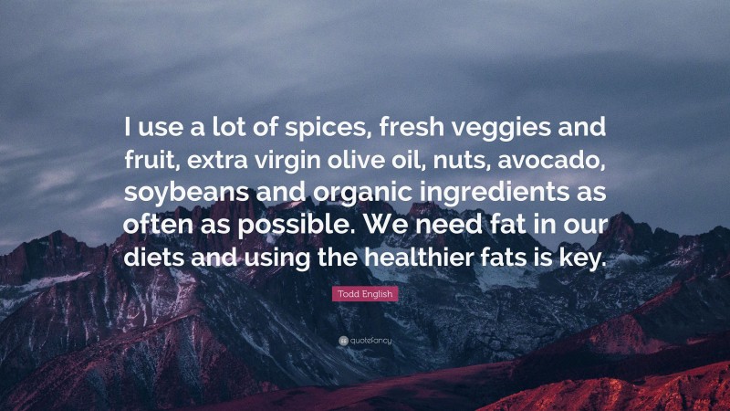 Todd English Quote: “I use a lot of spices, fresh veggies and fruit, extra virgin olive oil, nuts, avocado, soybeans and organic ingredients as often as possible. We need fat in our diets and using the healthier fats is key.”
