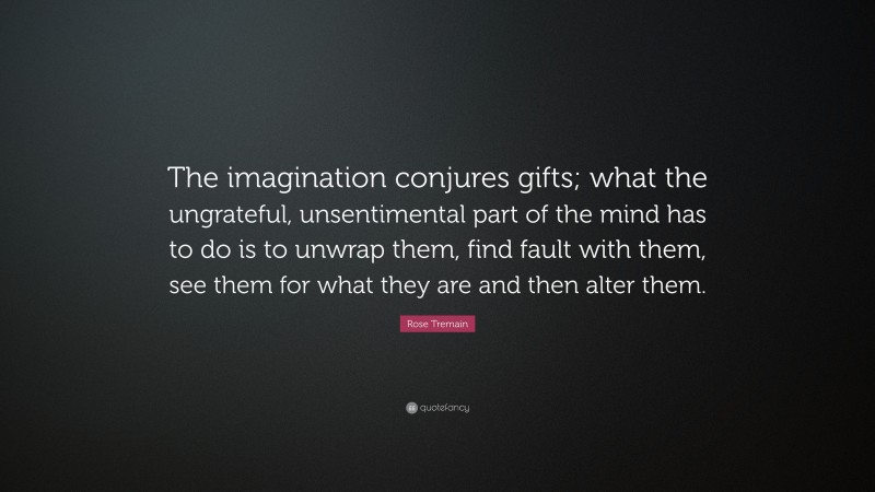 Rose Tremain Quote: “The imagination conjures gifts; what the ungrateful, unsentimental part of the mind has to do is to unwrap them, find fault with them, see them for what they are and then alter them.”