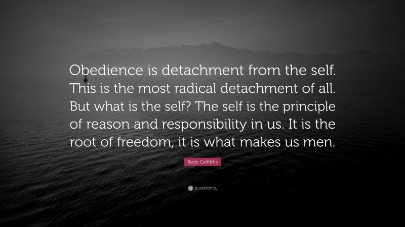Bede Griffiths Quote: “Obedience is detachment from the self. This is the most radical detachment of all. But what is the self? The self is the principle of reason and responsibility in us. It is the root of freedom, it is what makes us men.”