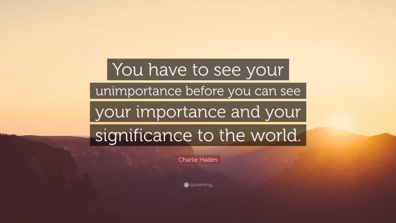 Charlie Haden Quote: “You have to see your unimportance before you can see your importance and your significance to the world.”