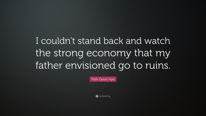Park Geun-hye Quote: “I couldn’t stand back and watch the strong economy that my father envisioned go to ruins.”