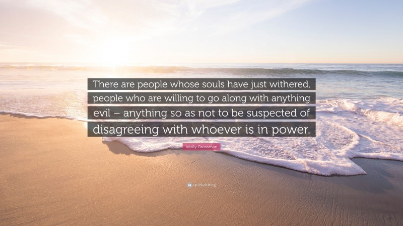 Vasily Grossman Quote: “There are people whose souls have just withered, people who are willing to go along with anything evil – anything so as not to be suspected of disagreeing with whoever is in power.”