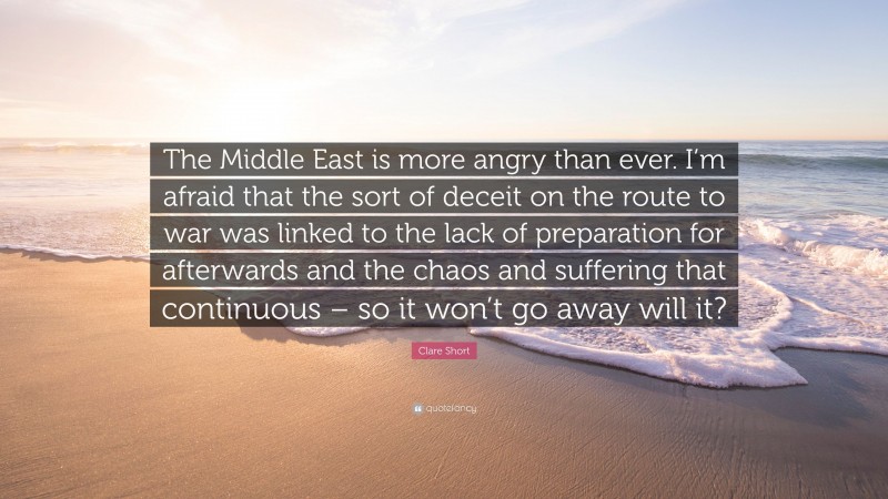 Clare Short Quote: “The Middle East is more angry than ever. I’m afraid that the sort of deceit on the route to war was linked to the lack of preparation for afterwards and the chaos and suffering that continuous – so it won’t go away will it?”
