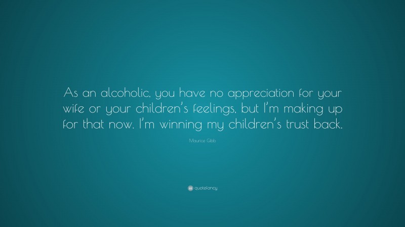 Maurice Gibb Quote: “As an alcoholic, you have no appreciation for your wife or your children’s feelings, but I’m making up for that now. I’m winning my children’s trust back.”