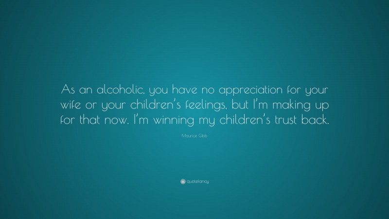 Maurice Gibb Quote: “As an alcoholic, you have no appreciation for your wife or your children’s feelings, but I’m making up for that now. I’m winning my children’s trust back.”