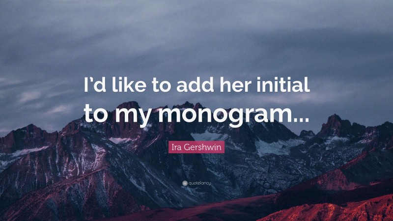 Ira Gershwin Quote: “I’d like to add her initial to my monogram...”