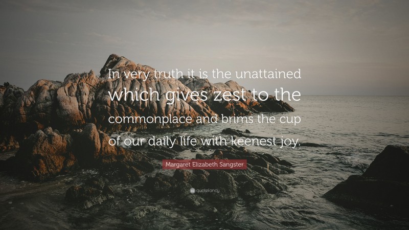 Margaret Elizabeth Sangster Quote: “In very truth it is the unattained which gives zest to the commonplace and brims the cup of our daily life with keenest joy.”