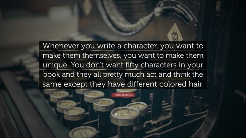 Patrick Rothfuss Quote: “Whenever you write a character, you want to make them themselves, you want to make them unique. You don’t want fifty characters in your book and they all pretty much act and think the same except they have different colored hair.”