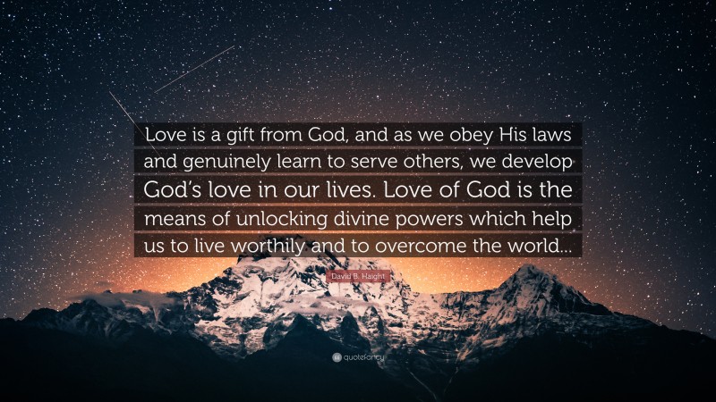 David B. Haight Quote: “Love is a gift from God, and as we obey His laws and genuinely learn to serve others, we develop God’s love in our lives. Love of God is the means of unlocking divine powers which help us to live worthily and to overcome the world...”