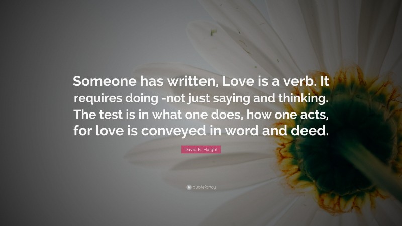 David B. Haight Quote: “Someone has written, Love is a verb. It requires doing -not just saying and thinking. The test is in what one does, how one acts, for love is conveyed in word and deed.”