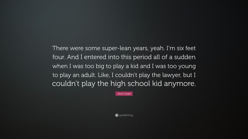 Jason Segel Quote: “There were some super-lean years, yeah. I’m six feet four. And I entered into this period all of a sudden when I was too big to play a kid and I was too young to play an adult. Like, I couldn’t play the lawyer, but I couldn’t play the high school kid anymore.”